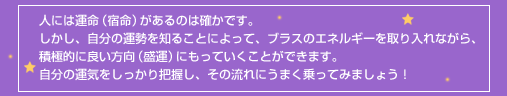 人には運命（宿命）があるのは確かです。しかし、自分の運勢を知ることによって、ブラスのエネルギーを取り入れながら、積極的に良い方向（盛運）にもっていくことができます。自分の運気をしっかり把握し、その流れにうまく乗ってみましょう！